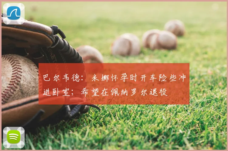 巴尔韦德：米娜怀孕时开车险些冲进卧室；希望在佩纳罗尔退役