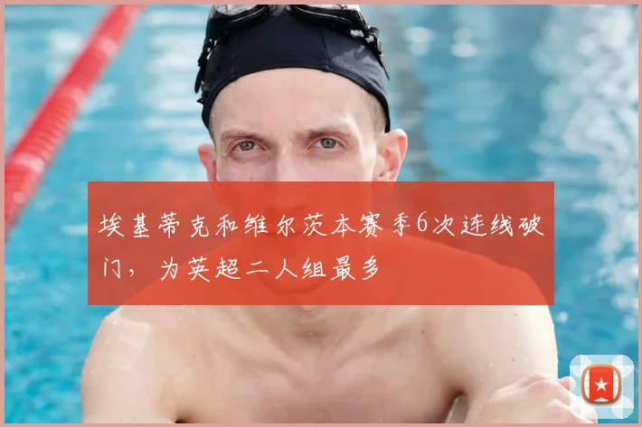 埃基蒂克和维尔茨本赛季6次连线破门，为英超二人组最多