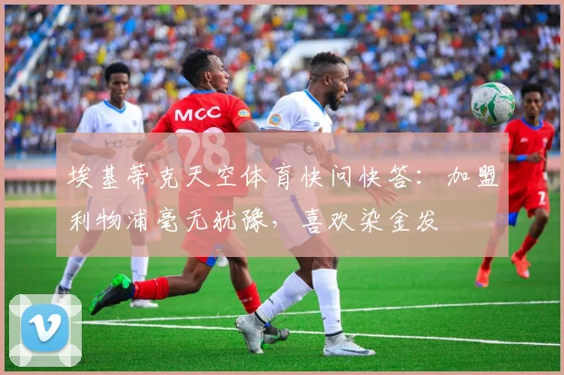 埃基蒂克天空体育快问快答：加盟利物浦毫无犹豫，喜欢染金发