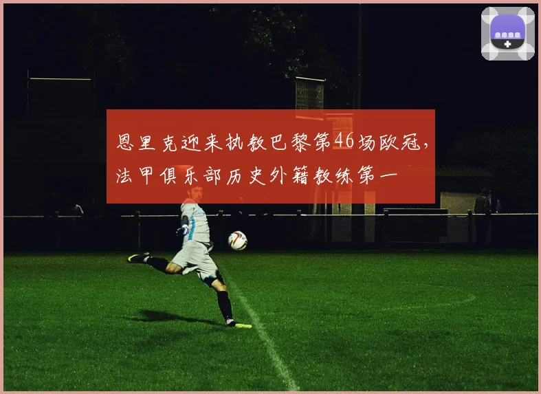 恩里克迎来执教巴黎第46场欧冠，法甲俱乐部历史外籍教练第一