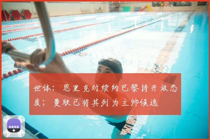 世体：恩里克对续约巴黎持开放态度；曼联已将其列为主帅候选