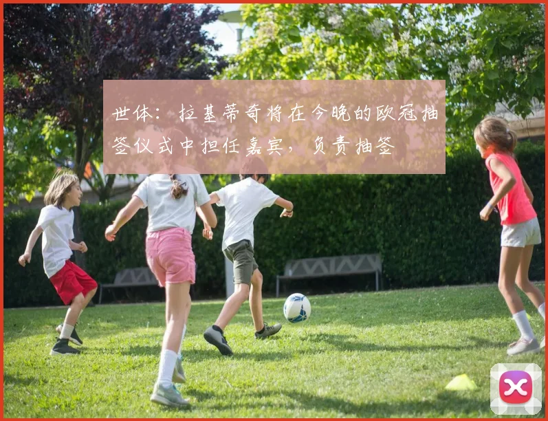 世体：拉基蒂奇将在今晚的欧冠抽签仪式中担任嘉宾，负责抽签