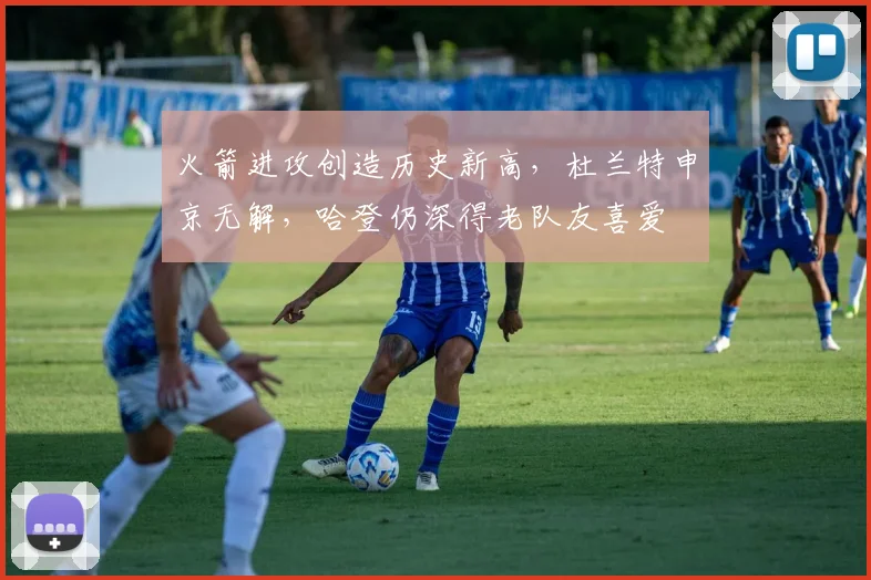 火箭进攻创造历史新高，杜兰特申京无解，哈登仍深得老队友喜爱