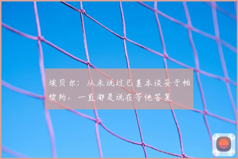 埃贝尔：从未说过已基本谈妥于帕续约，一直都是说在等他答复