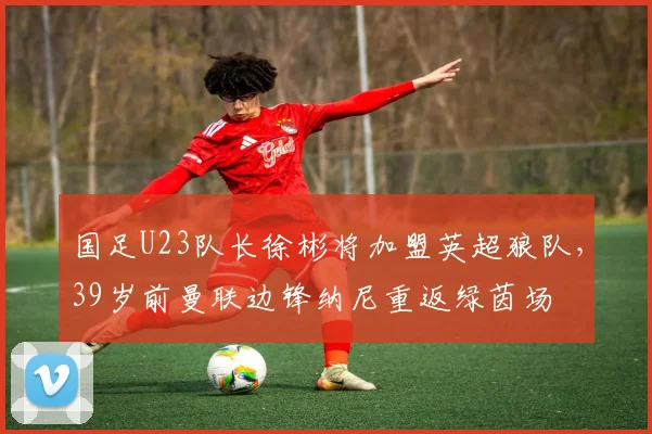 国足U23队长徐彬将加盟英超狼队，39岁前曼联边锋纳尼重返绿茵场