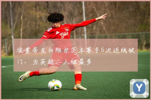 埃基蒂克和维尔茨本赛季6次连线破门，为英超二人组最多