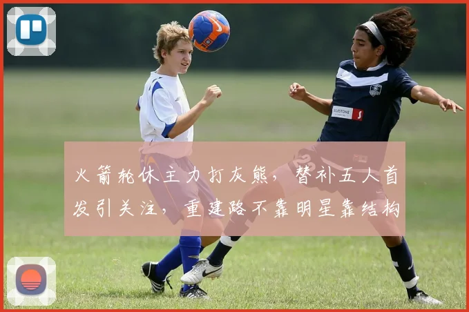 火箭轮休主力打灰熊，替补五人首发引关注，重建路不靠明星靠结构