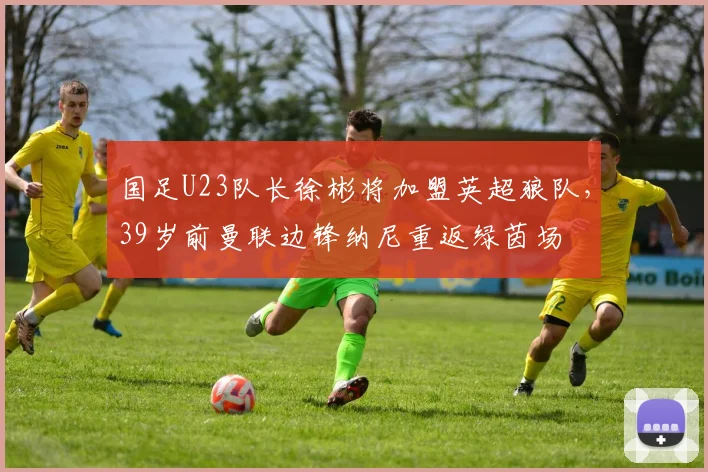 国足U23队长徐彬将加盟英超狼队，39岁前曼联边锋纳尼重返绿茵场