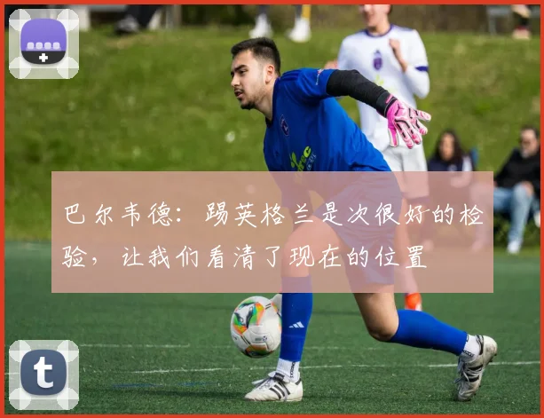 巴尔韦德：踢英格兰是次很好的检验，让我们看清了现在的位置