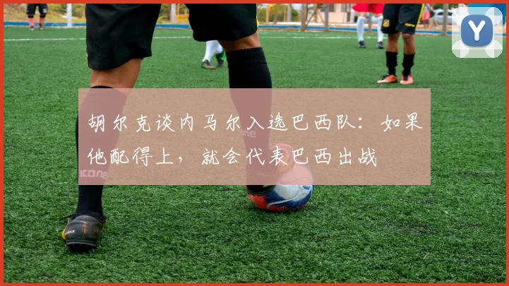 胡尔克谈内马尔入选巴西队：如果他配得上，就会代表巴西出战
