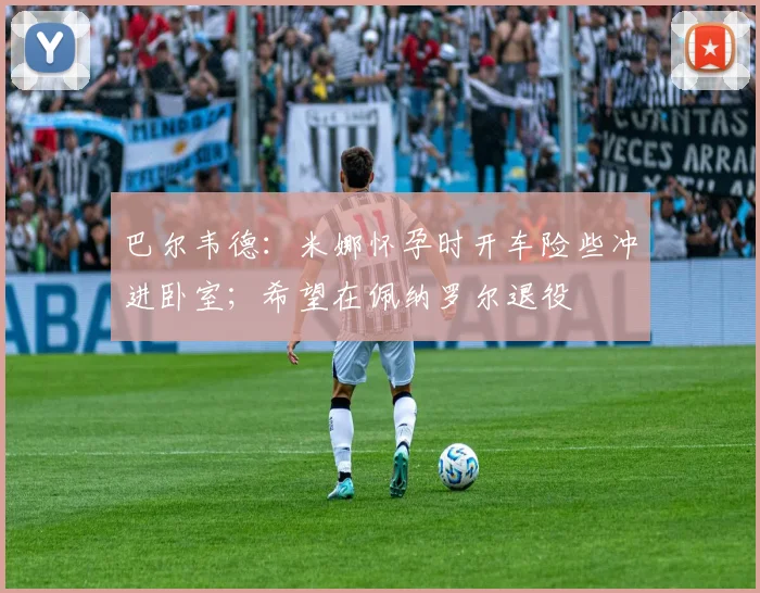 巴尔韦德：米娜怀孕时开车险些冲进卧室；希望在佩纳罗尔退役