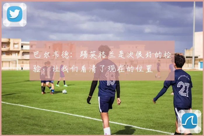 巴尔韦德：踢英格兰是次很好的检验，让我们看清了现在的位置