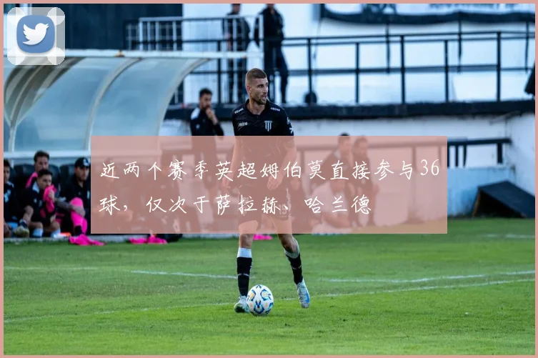 近两个赛季英超姆伯莫直接参与36球，仅次于萨拉赫、哈兰德