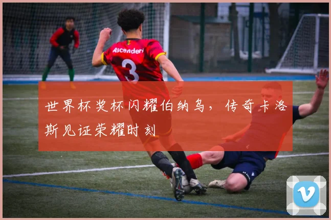世界杯奖杯闪耀伯纳乌，传奇卡洛斯见证荣耀时刻