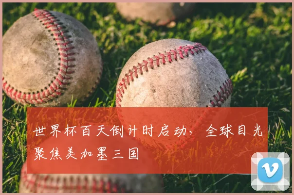 世界杯百天倒计时启动，全球目光聚焦美加墨三国