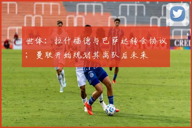 世体：拉什福德与巴萨达转会协议；曼联开始规划其离队后未来