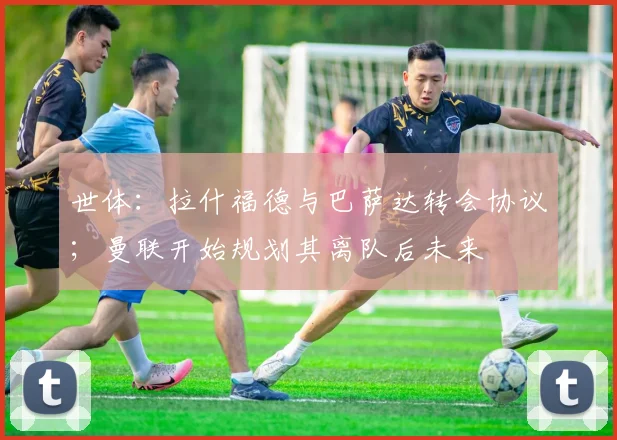 世体：拉什福德与巴萨达转会协议；曼联开始规划其离队后未来