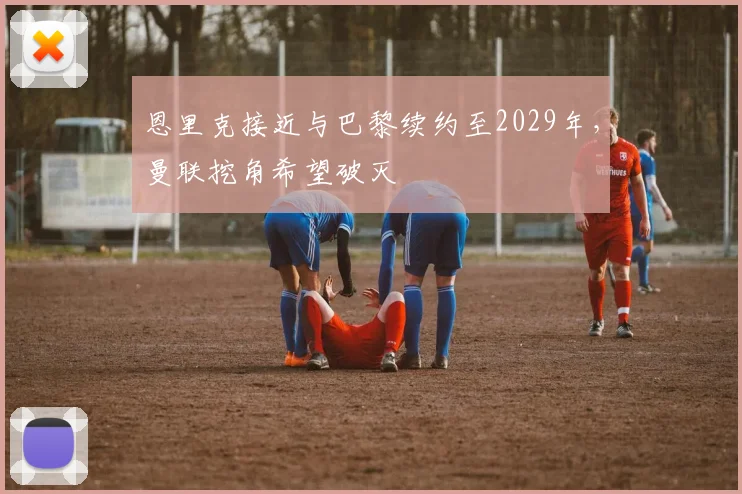 恩里克接近与巴黎续约至2029年，曼联挖角希望破灭