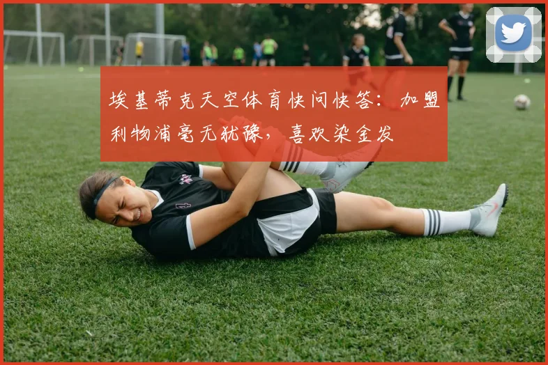 埃基蒂克天空体育快问快答：加盟利物浦毫无犹豫，喜欢染金发