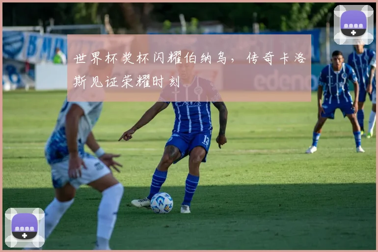 世界杯奖杯闪耀伯纳乌，传奇卡洛斯见证荣耀时刻