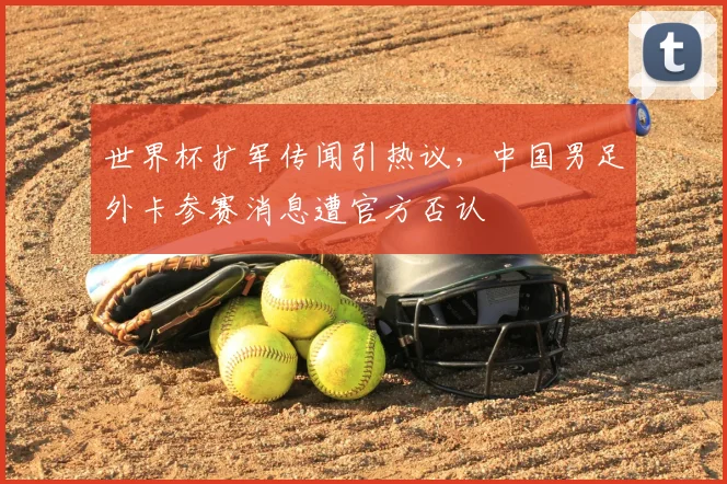 世界杯扩军传闻引热议，中国男足外卡参赛消息遭官方否认